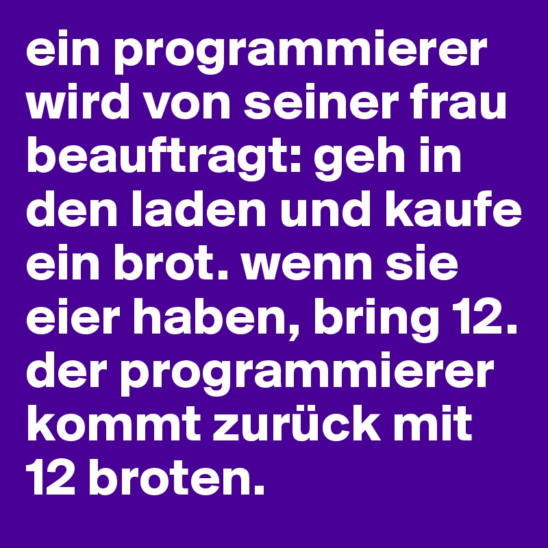 ein programmierer wird von seiner frau beauftragt: geh in den laden und kaufe ein brot. wenn sie eier haben, bring 12. 
der programmierer kommt zurück mit
12 broten. 