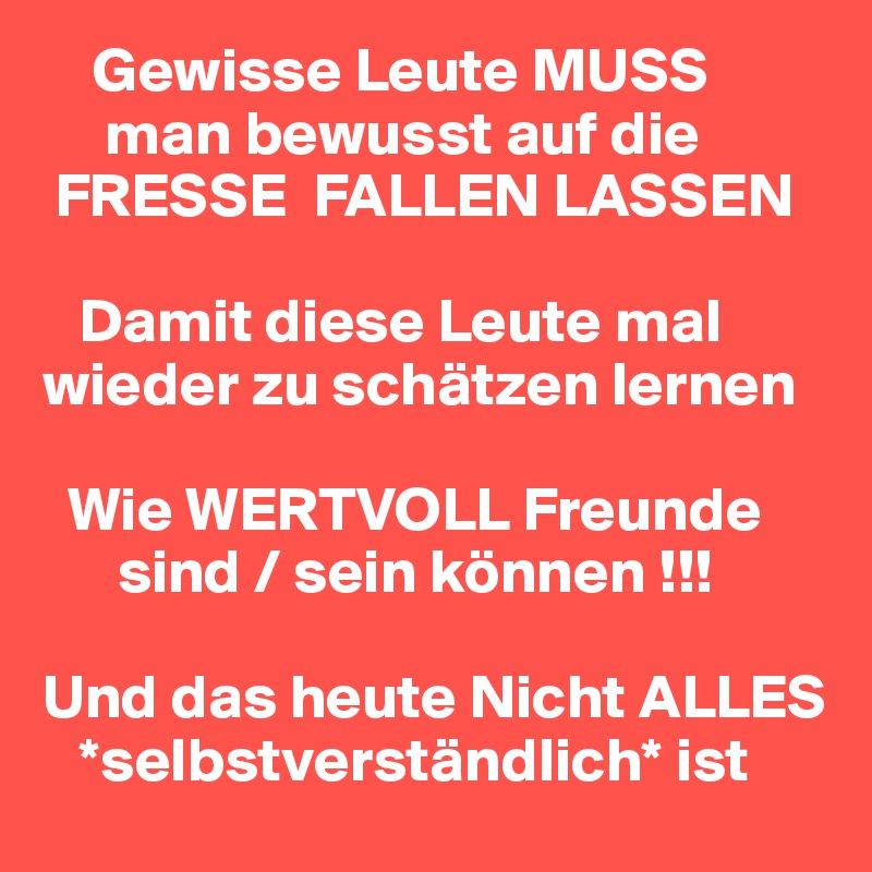     Gewisse Leute MUSS    
     man bewusst auf die      
 FRESSE  FALLEN LASSEN

   Damit diese Leute mal wieder zu schätzen lernen

  Wie WERTVOLL Freunde  
      sind / sein können !!!

Und das heute Nicht ALLES 
   *selbstverständlich* ist