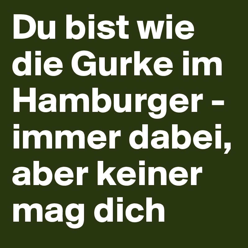 Du bist wie die Gurke im Hamburger - immer dabei, aber keiner mag dich