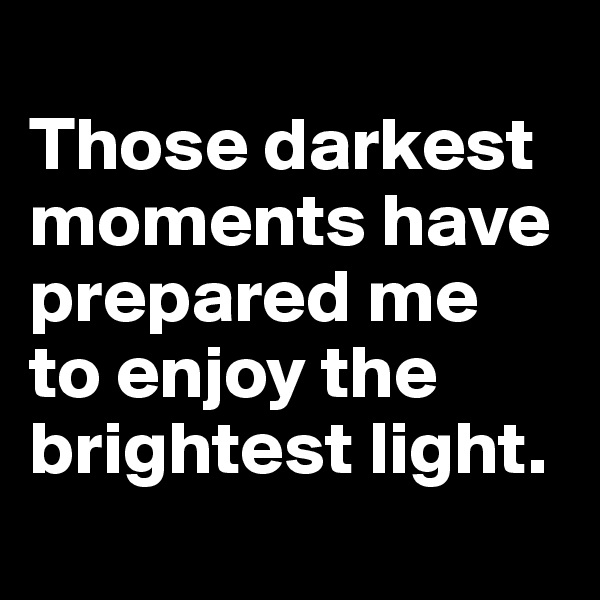 
Those darkest moments have prepared me
to enjoy the
brightest light.
