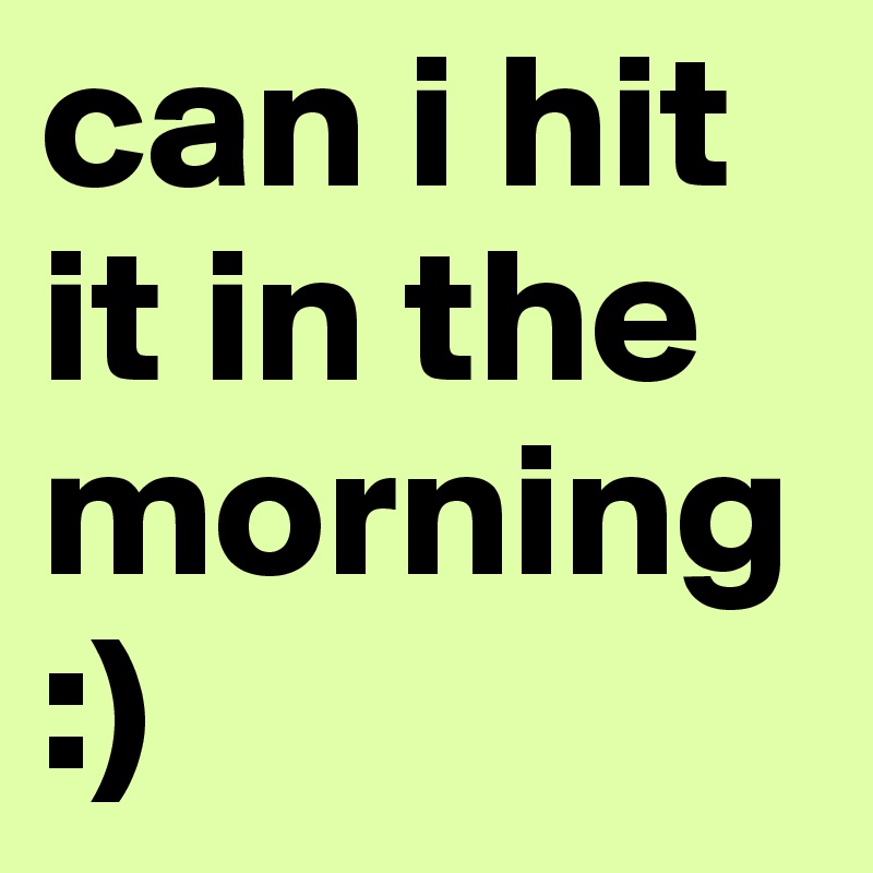 can i hit it in the morning :)