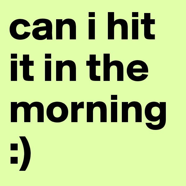 can i hit it in the morning :)
