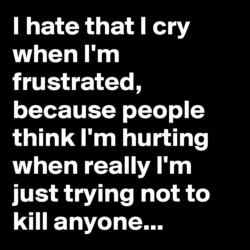 I hate that I cry when I'm frustrated, because people think I'm hurting when really I'm  just trying not to kill anyone...