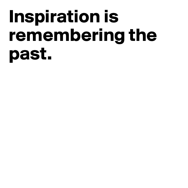 Inspiration is remembering the past. 





