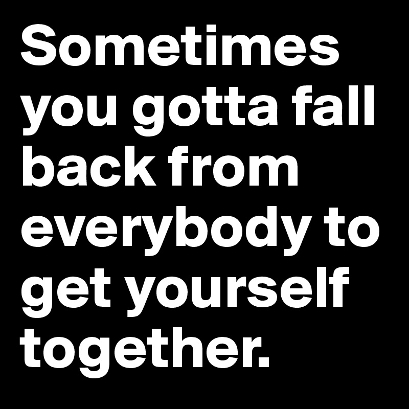 Sometimes you gotta fall back from everybody to get yourself together.  