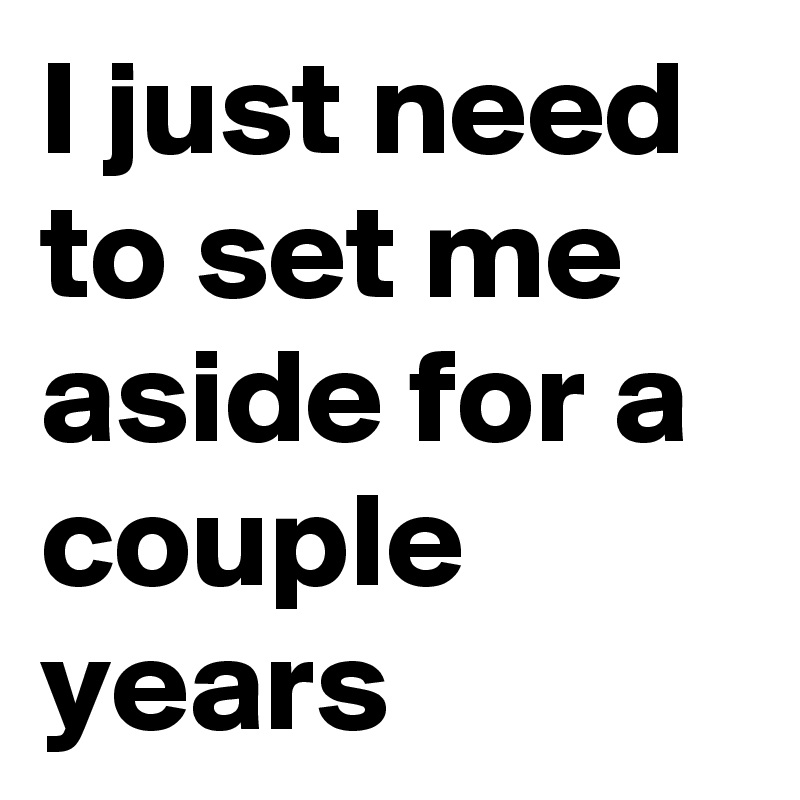 I just need to set me aside for a couple years