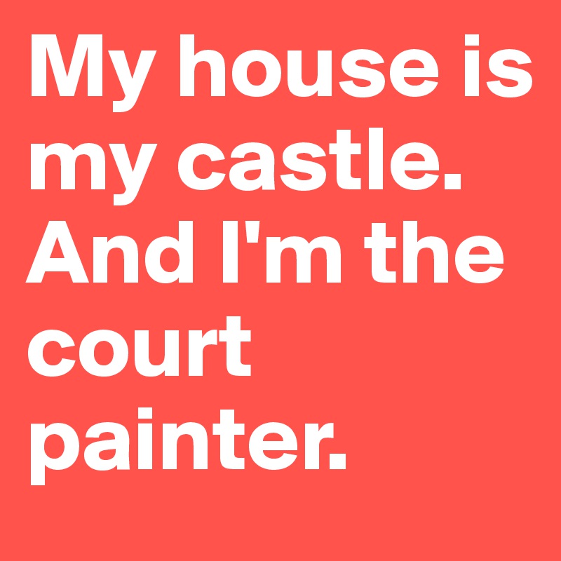 My house is my castle. And I'm the court painter.