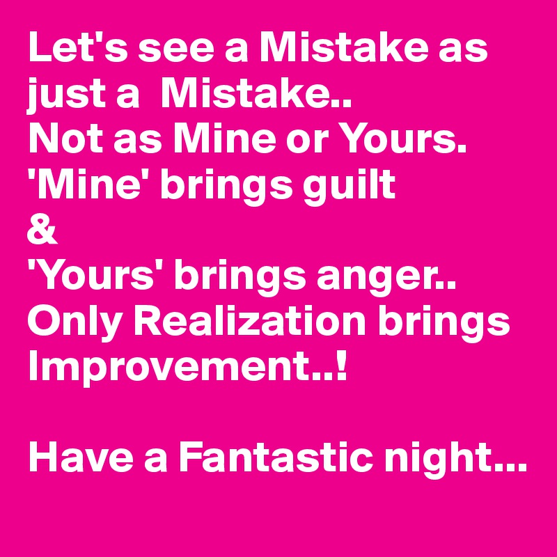 Let's see a Mistake as just a  Mistake..Not as Mine or Yours.'Mine' brings guilt&'Yours' brings anger..Only Realization brings  Improvement..!Have a Fantastic night...