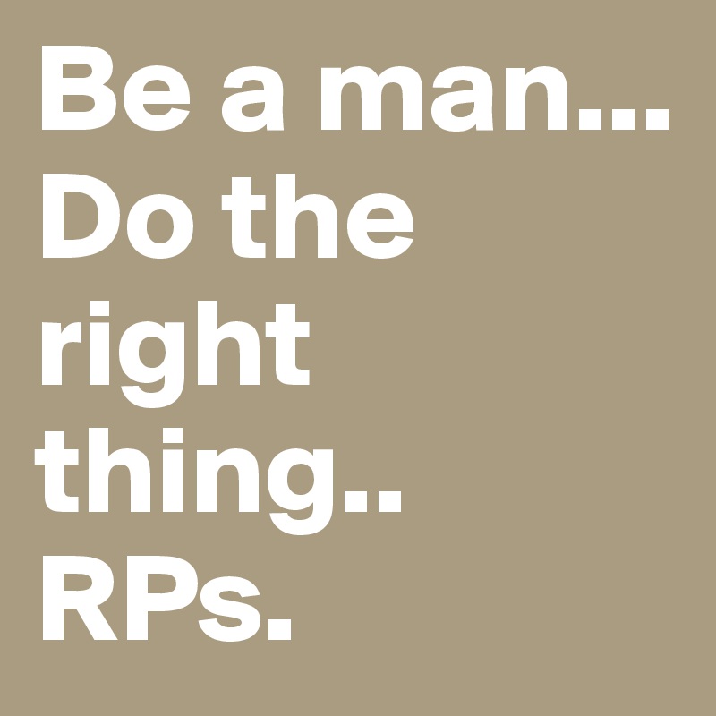 Be a man... Do the right thing..
RPs.