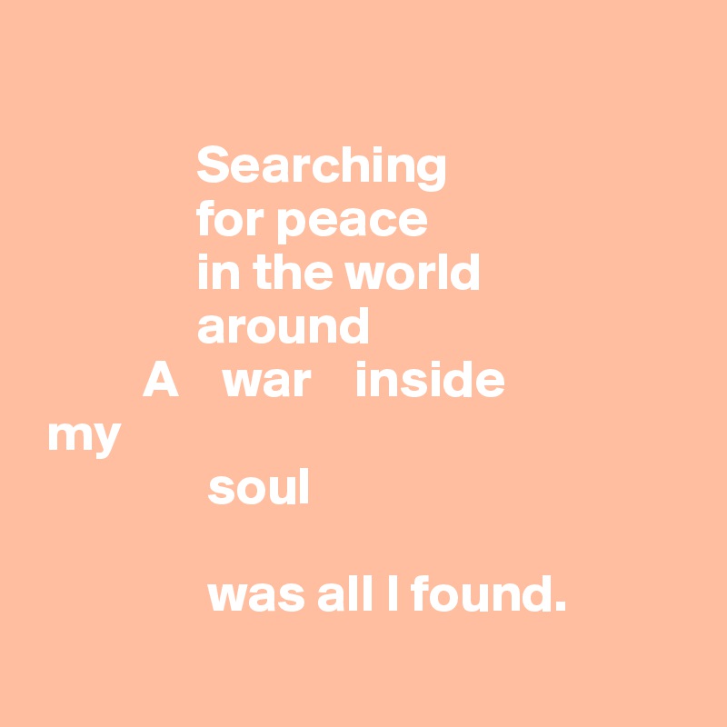 

               Searching 
               for peace 
               in the world 
               around
          A    war    inside
 my 
                soul 
         
                was all I found.
