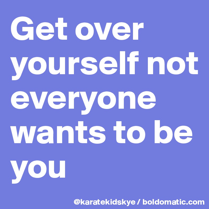 Get over yourself not everyone wants to be you 