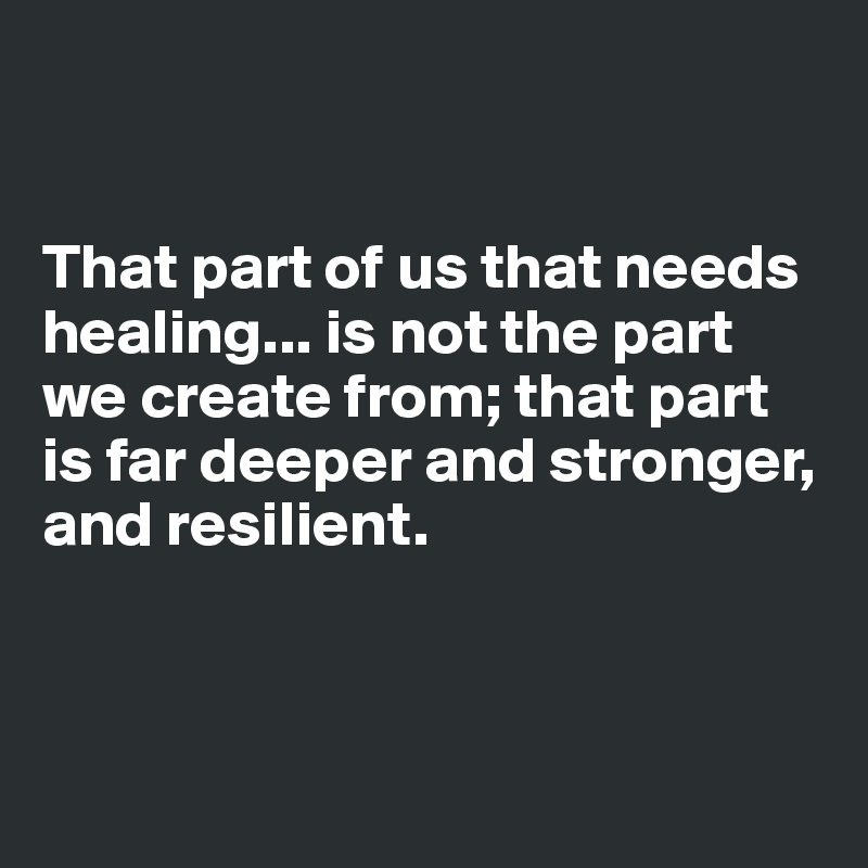 


That part of us that needs healing... is not the part we create from; that part is far deeper and stronger, and resilient. 




