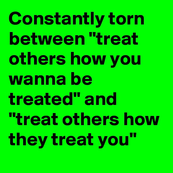 Constantly torn between "treat others how you wanna be treated" and "treat others how they treat you"