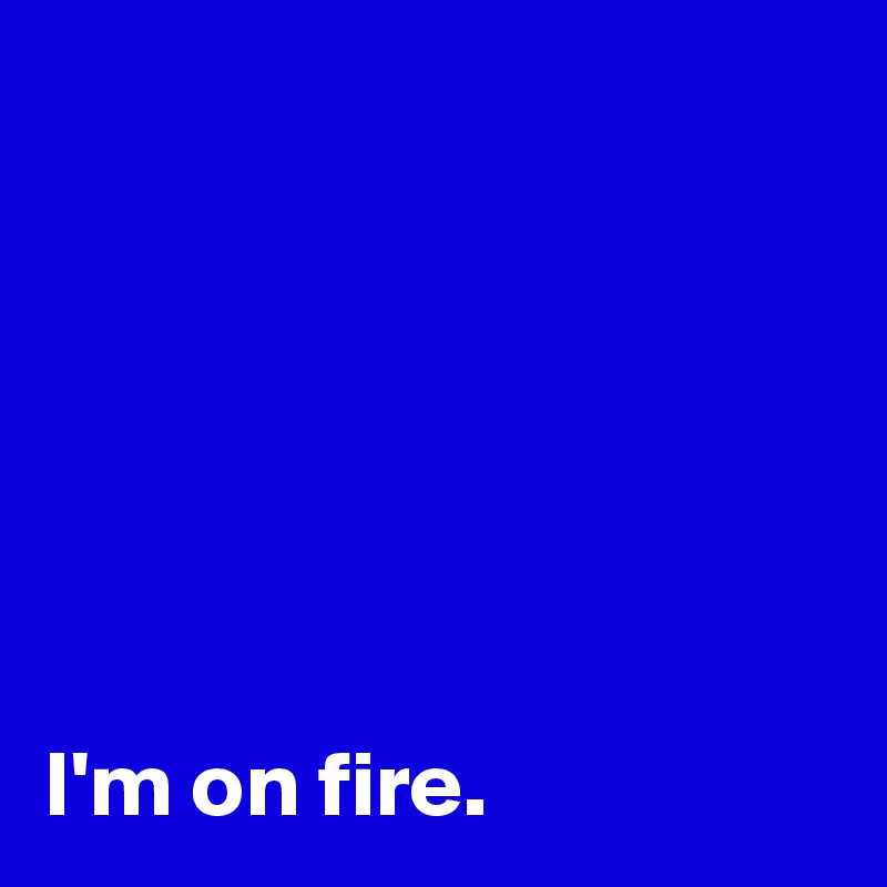 






I'm on fire.