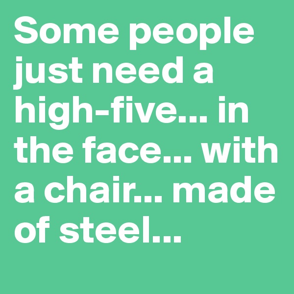 Some people just need a high-five... in the face... with a chair... made of steel...