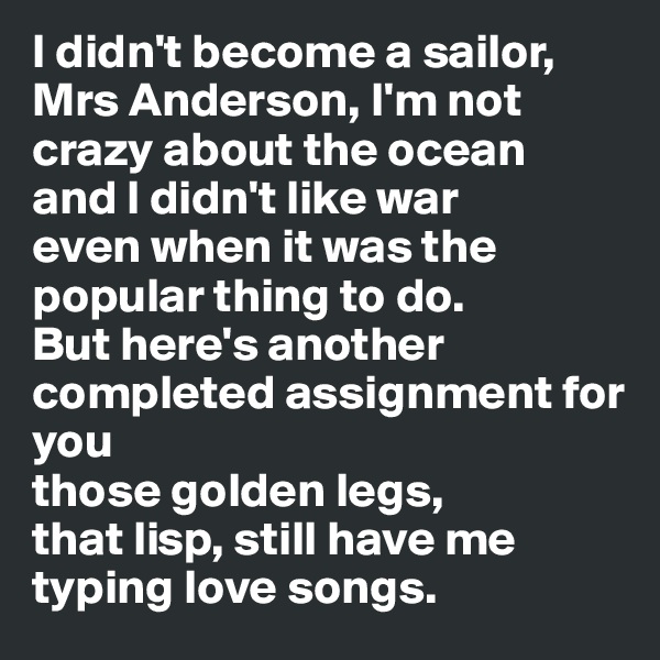 I didn't become a sailor, Mrs Anderson, I'm not crazy about the ocean
and I didn't like war
even when it was the popular thing to do. 
But here's another completed assignment for you
those golden legs, 
that lisp, still have me typing love songs.