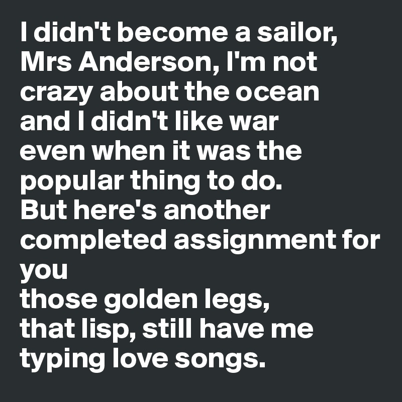 I didn't become a sailor, Mrs Anderson, I'm not crazy about the ocean
and I didn't like war
even when it was the popular thing to do. 
But here's another completed assignment for you
those golden legs, 
that lisp, still have me typing love songs.
