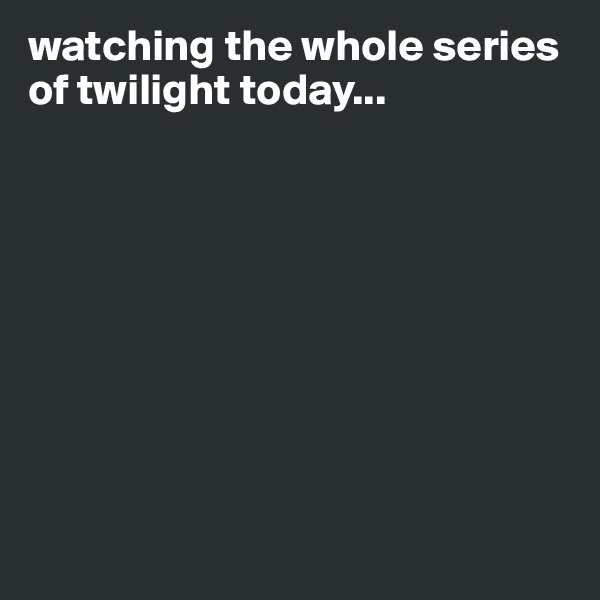 watching the whole series of twilight today...









