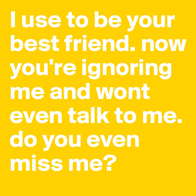 I use to be your best friend. now you're ignoring me and wont even talk to me. do you even miss me?