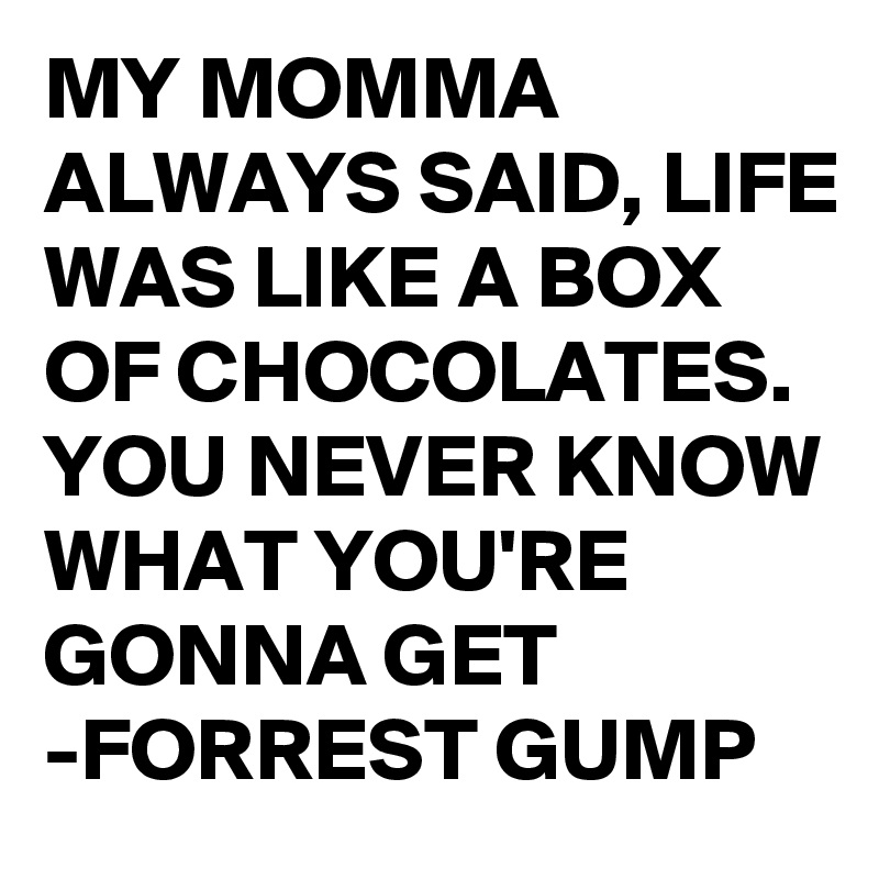 MY MOMMA ALWAYS SAID, LIFE WAS LIKE A BOX OF CHOCOLATES. 
YOU NEVER KNOW WHAT YOU'RE GONNA GET
-FORREST GUMP 