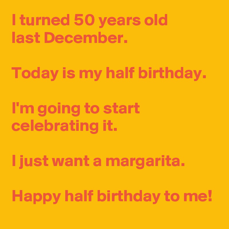 I Turned 50 Years Old Last December Today Is My Half Birthday I M Going To Start Celebrating It I Just Want A Margarita Happy Half Birthday To Me Post By Andshecame