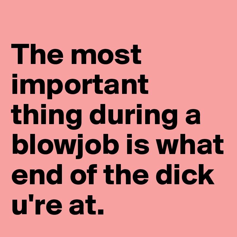
The most important thing during a blowjob is what end of the dick u're at.