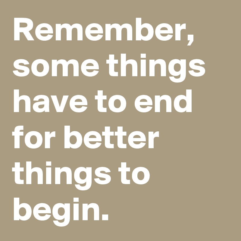 Remember, some things have to end for better things to begin.