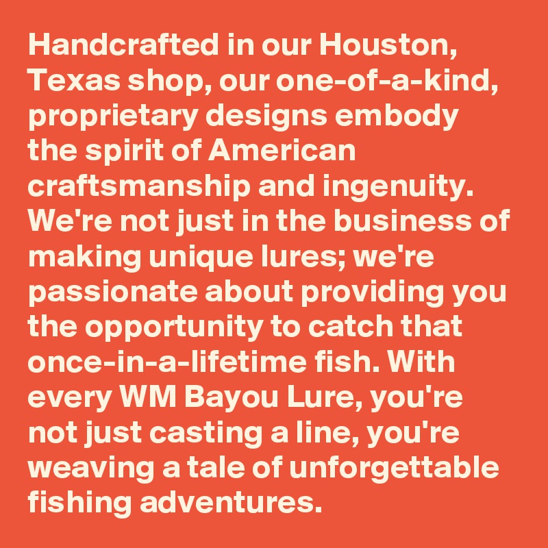 Handcrafted in our Houston, Texas shop, our one-of-a-kind, proprietary designs embody the spirit of American craftsmanship and ingenuity. We're not just in the business of making unique lures; we're passionate about providing you the opportunity to catch that once-in-a-lifetime fish. With every WM Bayou Lure, you're not just casting a line, you're weaving a tale of unforgettable fishing adventures.