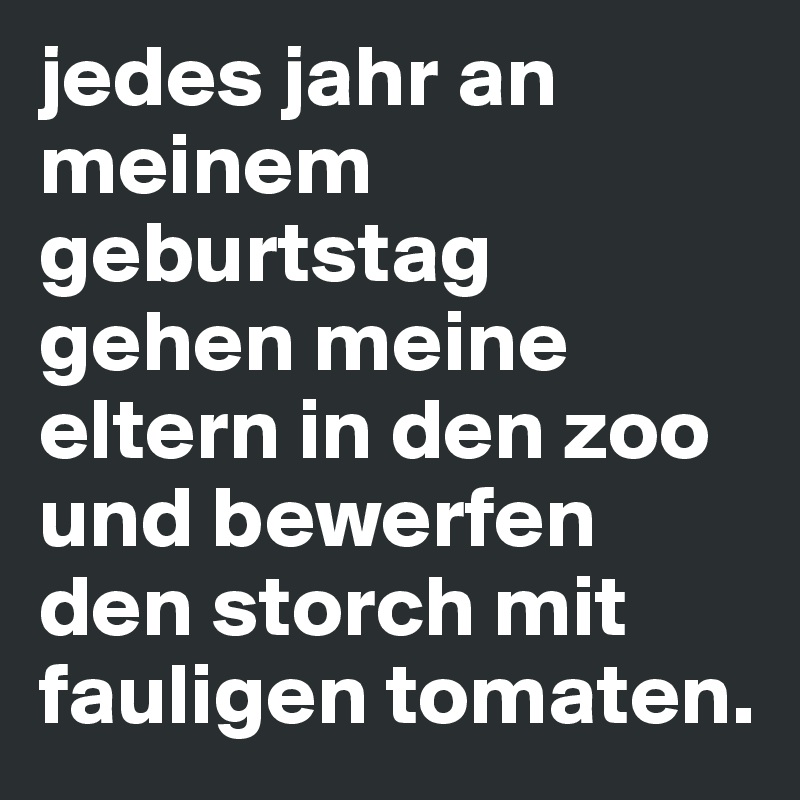 jedes jahr an meinem geburtstag gehen meine eltern in den zoo und bewerfen den storch mit fauligen tomaten.