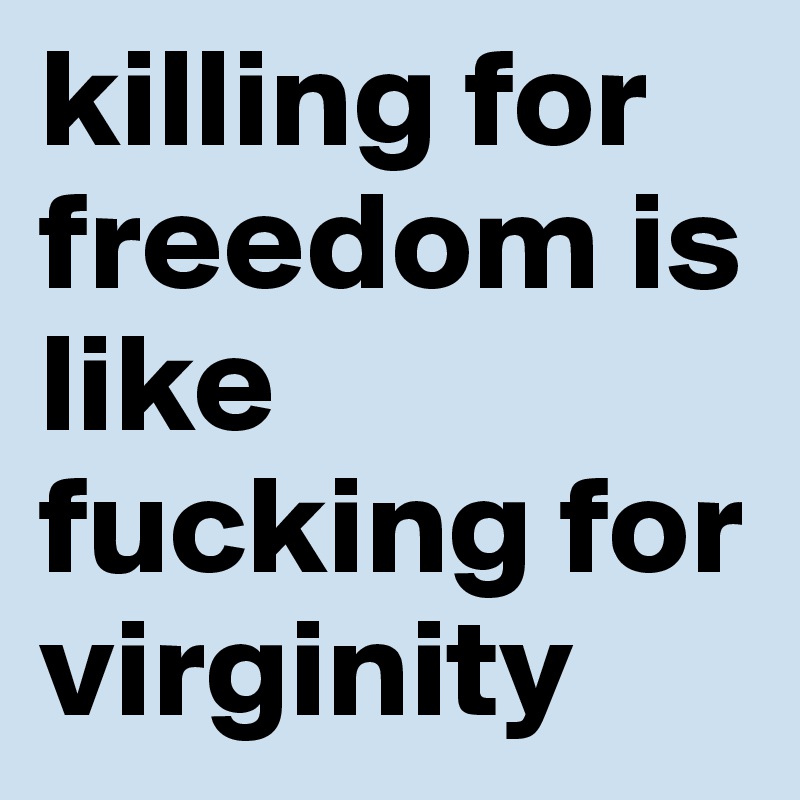 killing for freedom is like fucking for virginity