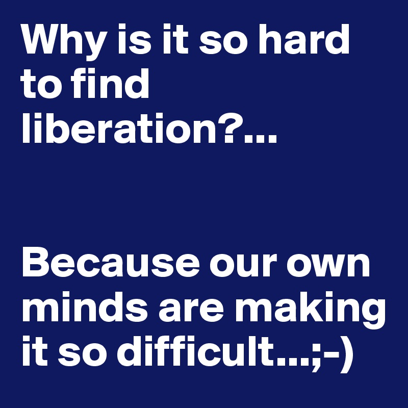 Why is it so hard to find liberation?...


Because our own minds are making it so difficult...;-)