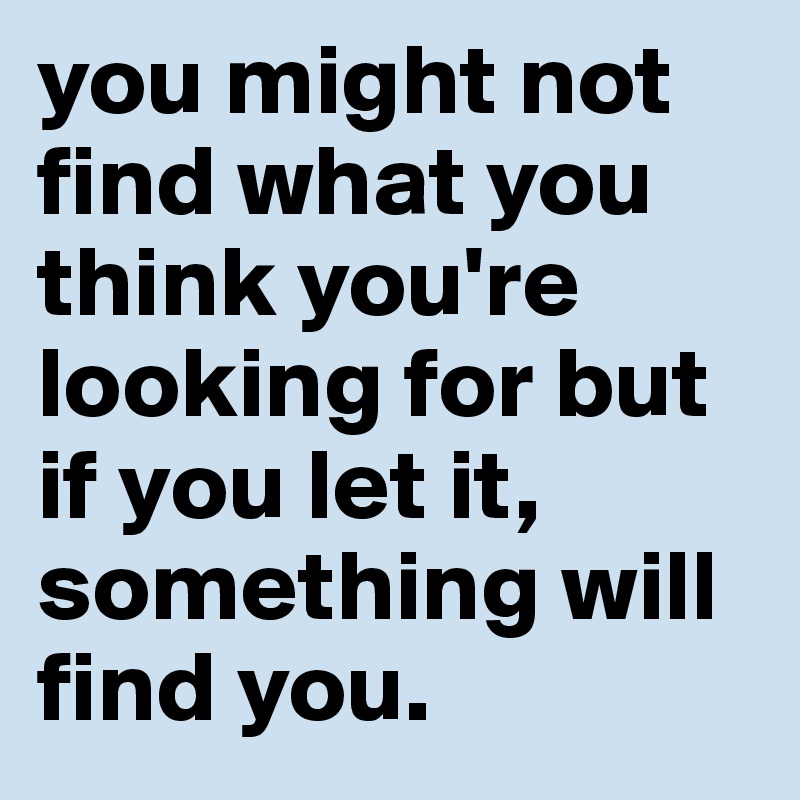 you might not find what you think you're looking for but if you let it, something will find you.