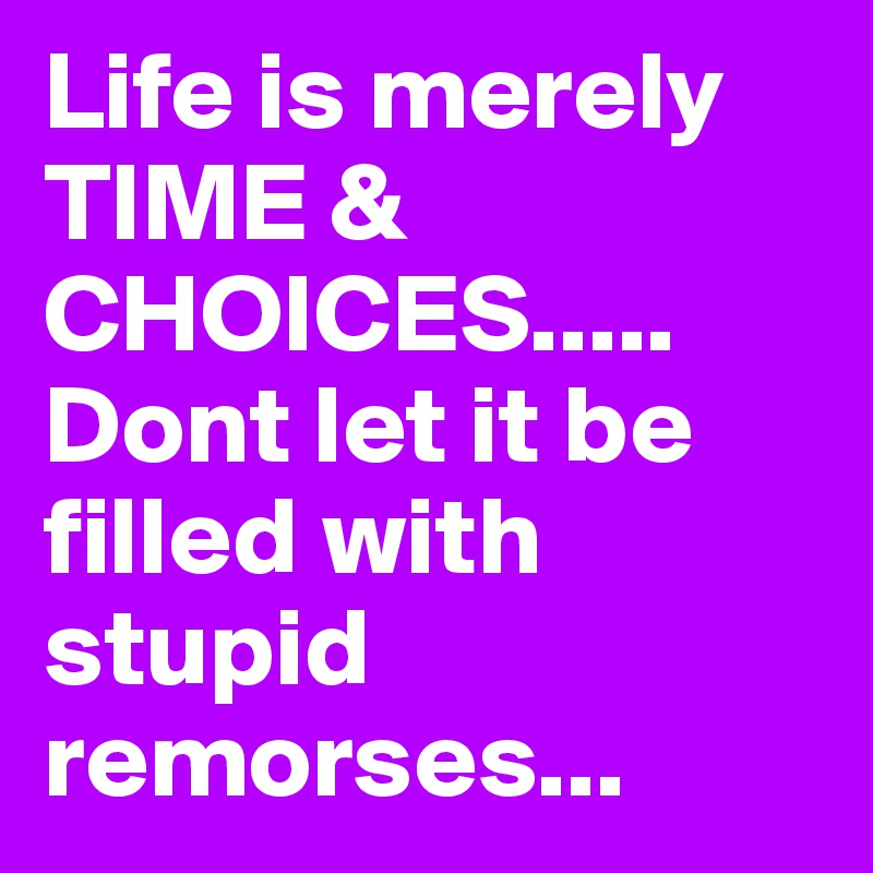 Life is merely TIME & CHOICES.....  Dont let it be filled with stupid remorses...