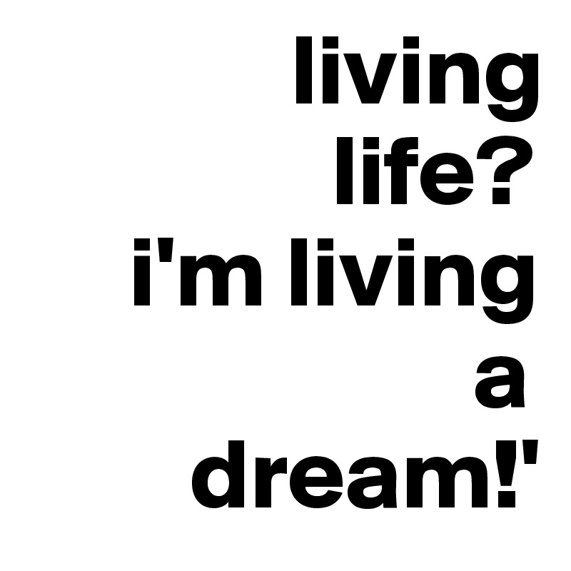              living      
               life?
     i'm living  
                      a 
        dream!'