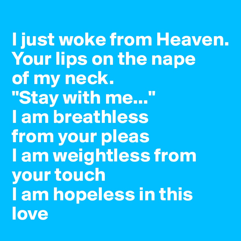 
I just woke from Heaven.
Your lips on the nape 
of my neck.
"Stay with me..."
I am breathless
from your pleas
I am weightless from your touch
I am hopeless in this love