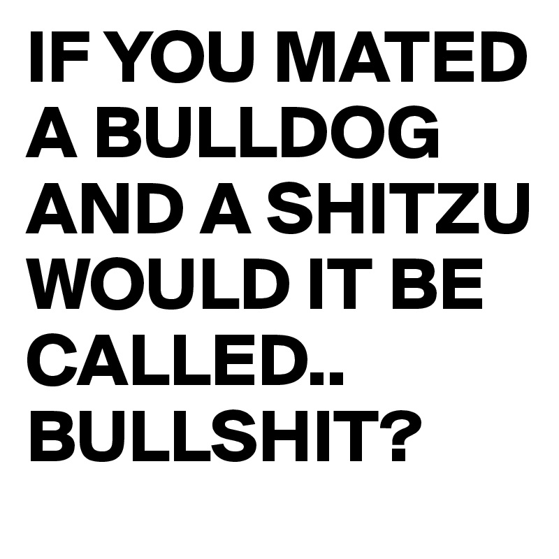 IF YOU MATED A BULLDOG AND A SHITZU
WOULD IT BE CALLED..
BULLSHIT?