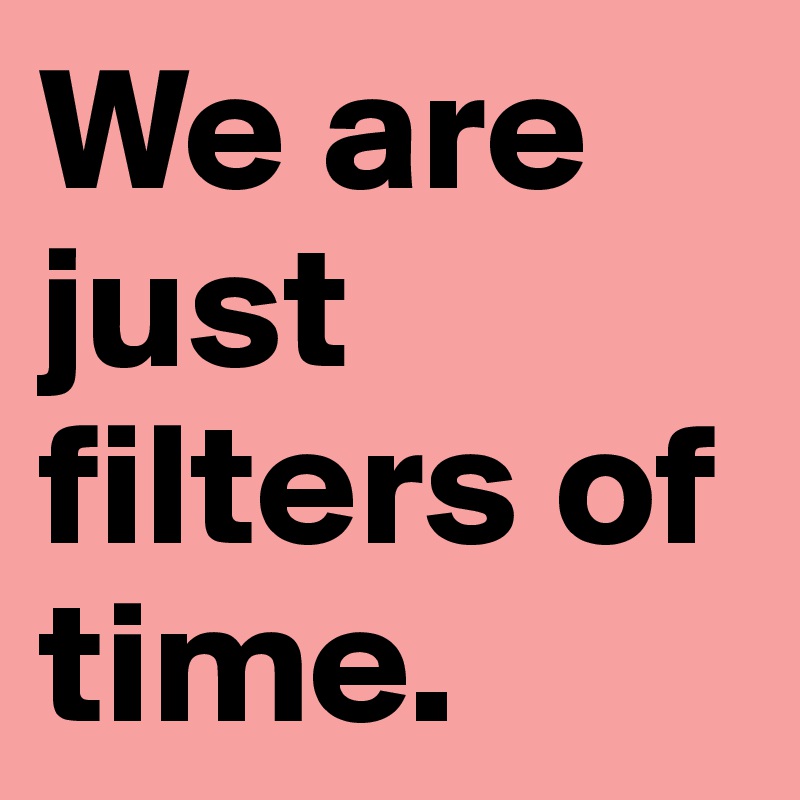 We are just filters of time.