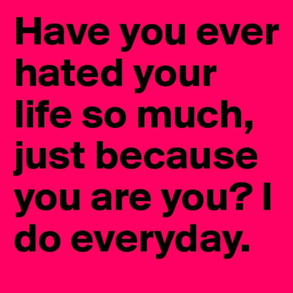 Have you ever hated your life so much, just because you are you? I do everyday.
