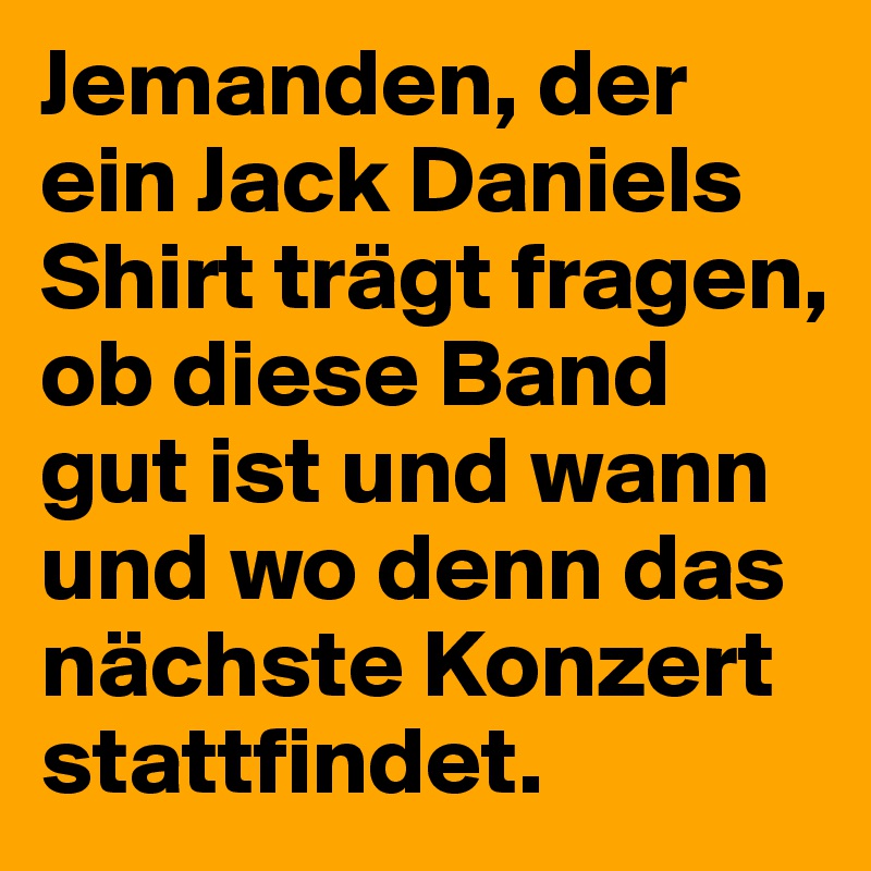 Jemanden, der ein Jack Daniels Shirt trägt fragen, ob diese Band gut ist und wann und wo denn das nächste Konzert stattfindet.