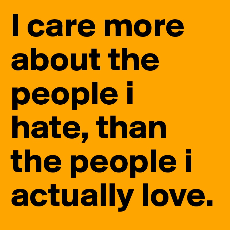 I care more about the people i hate, than the people i actually love.