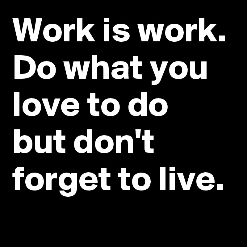 Work is work. Do what you love to do but don't forget to live.