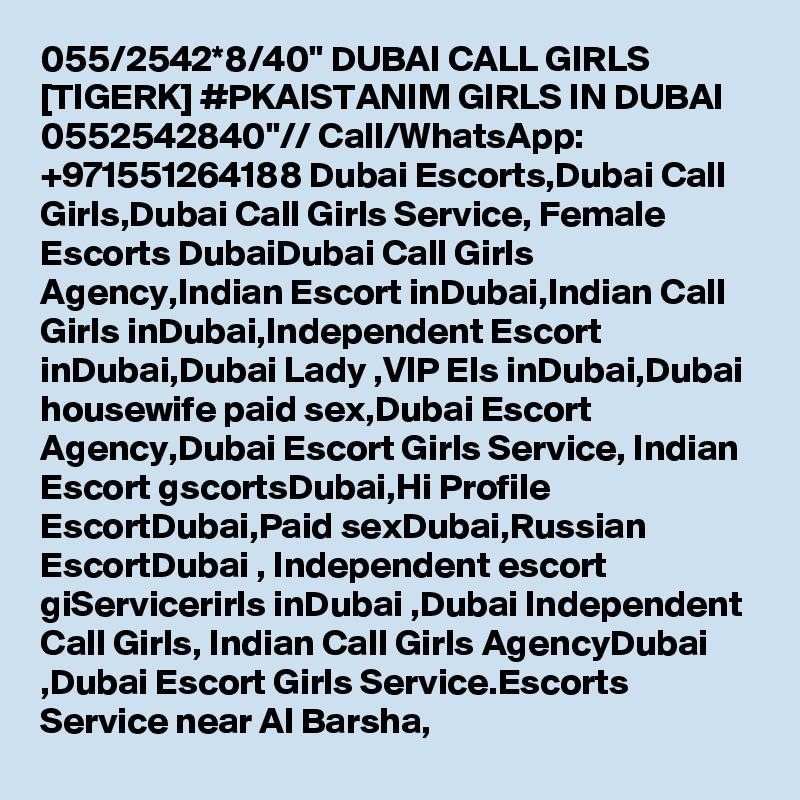055/2542*8/40" DUBAI CALL GIRLS [TIGERK] #PKAISTANIM GIRLS IN DUBAI 0552542840"// Call/WhatsApp: +971551264188 Dubai Escorts,Dubai Call Girls,Dubai Call Girls Service, Female Escorts DubaiDubai Call Girls Agency,Indian Escort inDubai,Indian Call Girls inDubai,Independent Escort inDubai,Dubai Lady ,VIP Els inDubai,Dubai housewife paid sex,Dubai Escort Agency,Dubai Escort Girls Service, Indian Escort gscortsDubai,Hi Profile EscortDubai,Paid sexDubai,Russian EscortDubai , Independent escort giServicerirls inDubai ,Dubai Independent Call Girls, Indian Call Girls AgencyDubai ,Dubai Escort Girls Service.Escorts Service near Al Barsha, 