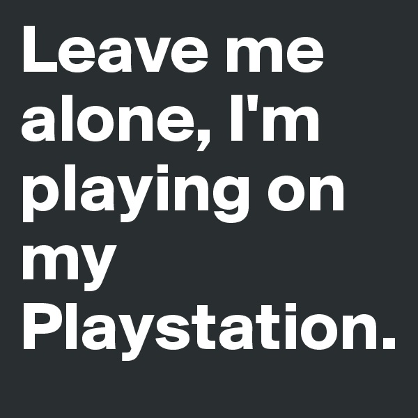 Leave me alone, I'm playing on my
Playstation.        