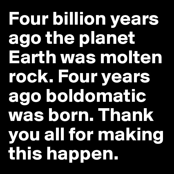 Four billion years ago the planet Earth was molten rock. Four years ago boldomatic was born. Thank you all for making this happen. 