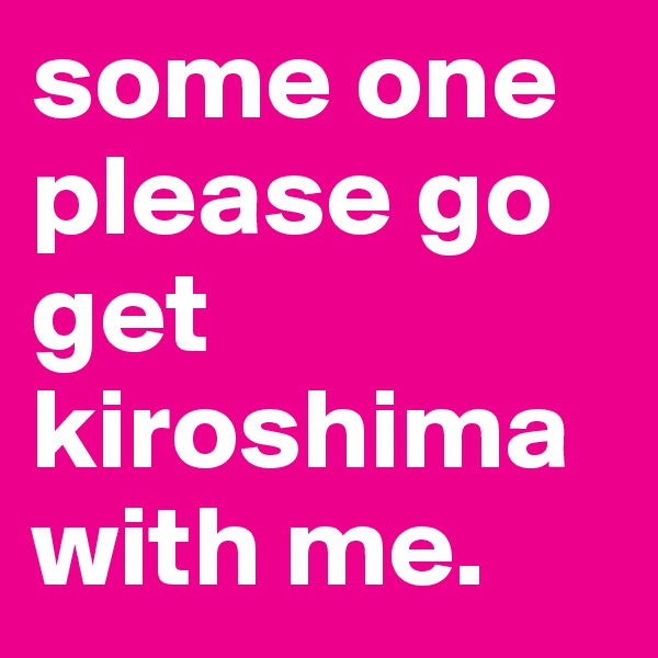 some one please go get kiroshima with me.