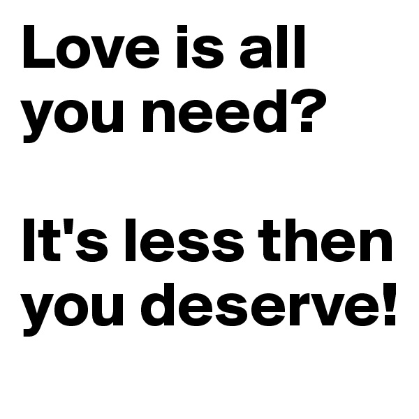Love is all you need?

It's less then you deserve!