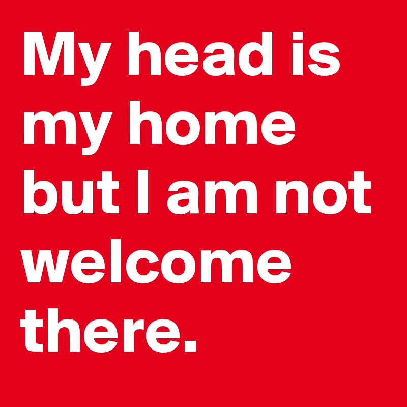 My head is my home but I am not welcome there.