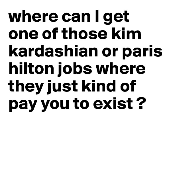 where can I get one of those kim kardashian or paris hilton jobs where they just kind of pay you to exist ? 

