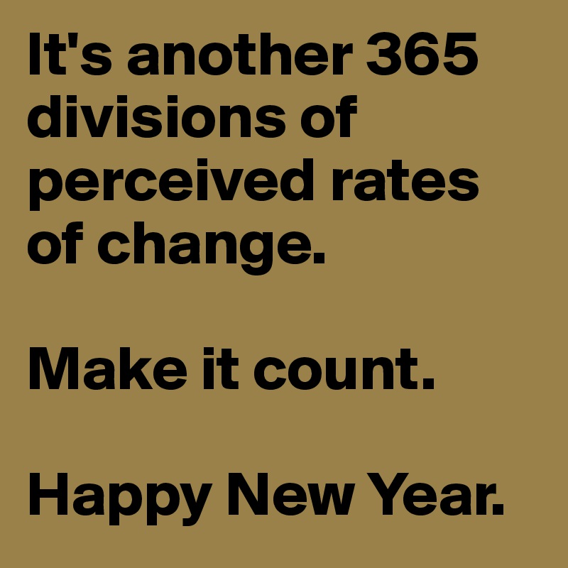 It's another 365 divisions of perceived rates of change.

Make it count.

Happy New Year.