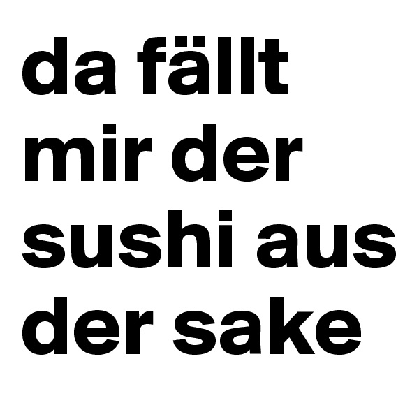 da fällt mir der sushi aus der sake